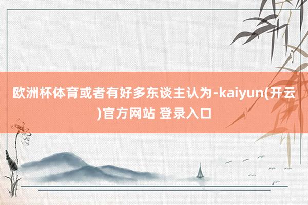 欧洲杯体育或者有好多东谈主认为-kaiyun(开云)官方网站 登录入口