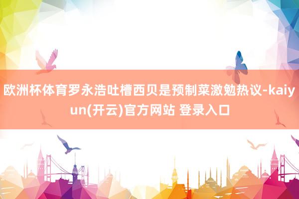 欧洲杯体育罗永浩吐槽西贝是预制菜激勉热议-kaiyun(开云)官方网站 登录入口