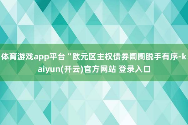 体育游戏app平台“欧元区主权债券阛阓脱手有序-kaiyun(开云)官方网站 登录入口