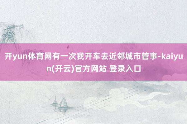开yun体育网有一次我开车去近邻城市管事-kaiyun(开云)官方网站 登录入口