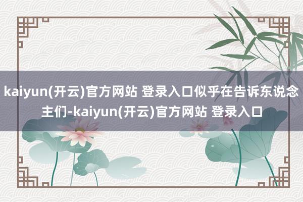 kaiyun(开云)官方网站 登录入口似乎在告诉东说念主们-kaiyun(开云)官方网站 登录入口