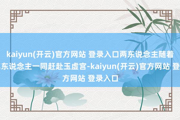 kaiyun(开云)官方网站 登录入口两东说念主随着太乙真东说念主一同赶赴玉虚宫-kaiyun(开云)官方网站 登录入口