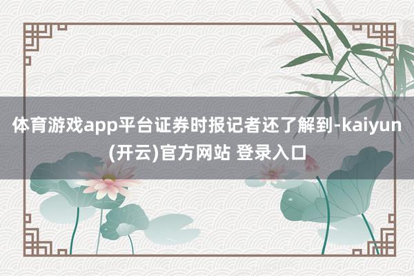 体育游戏app平台证券时报记者还了解到-kaiyun(开云)官方网站 登录入口