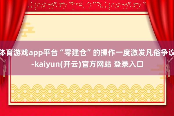 体育游戏app平台“零建仓”的操作一度激发凡俗争议-kaiyun(开云)官方网站 登录入口