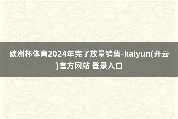 欧洲杯体育2024年完了放量销售-kaiyun(开云)官方网站 登录入口