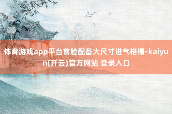 体育游戏app平台前脸配备大尺寸进气格栅-kaiyun(开云)官方网站 登录入口
