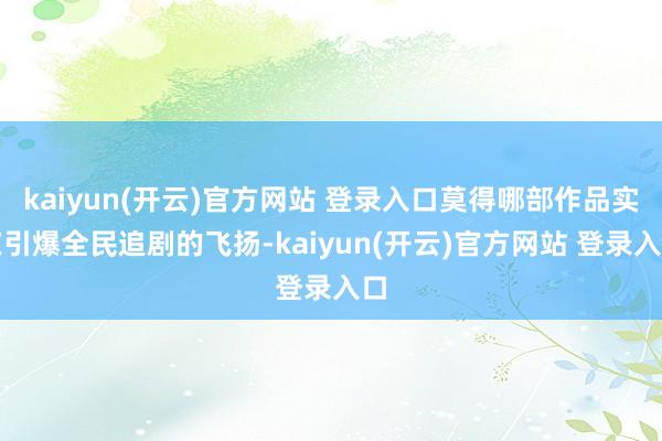 kaiyun(开云)官方网站 登录入口莫得哪部作品实在引爆全民追剧的飞扬-kaiyun(开云)官方网站 登录入口