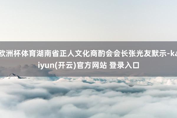 欧洲杯体育湖南省正人文化商酌会会长张光友默示-kaiyun(开云)官方网站 登录入口