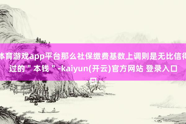 体育游戏app平台那么社保缴费基数上调则是无比信得过的"本钱"-kaiyun(开云)官方网站 登录入口