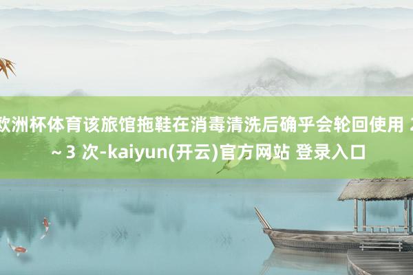 欧洲杯体育该旅馆拖鞋在消毒清洗后确乎会轮回使用 2~3 次-kaiyun(开云)官方网站 登录入口