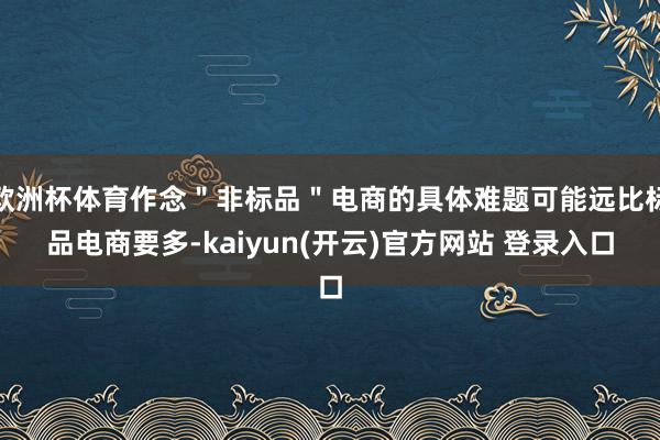 欧洲杯体育作念"非标品"电商的具体难题可能远比标品电商要多-kaiyun(开云)官方网站 登录入口