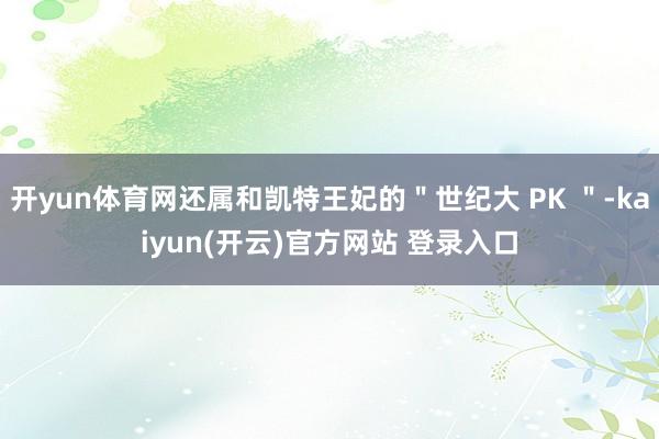 开yun体育网还属和凯特王妃的"世纪大 PK "-kaiyun(开云)官方网站 登录入口