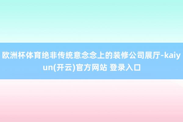 欧洲杯体育绝非传统意念念上的装修公司展厅-kaiyun(开云)官方网站 登录入口