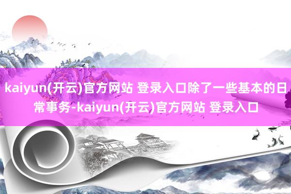kaiyun(开云)官方网站 登录入口除了一些基本的日常事务-kaiyun(开云)官方网站 登录入口