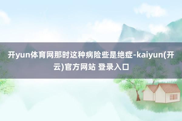 开yun体育网那时这种病险些是绝症-kaiyun(开云)官方网站 登录入口