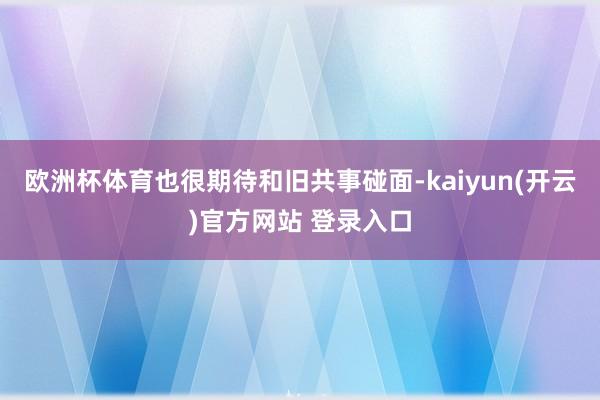 欧洲杯体育也很期待和旧共事碰面-kaiyun(开云)官方网站 登录入口