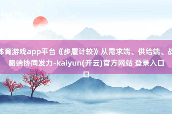 体育游戏app平台《步履计较》从需求端、供给端、战略端协同发力-kaiyun(开云)官方网站 登录入口