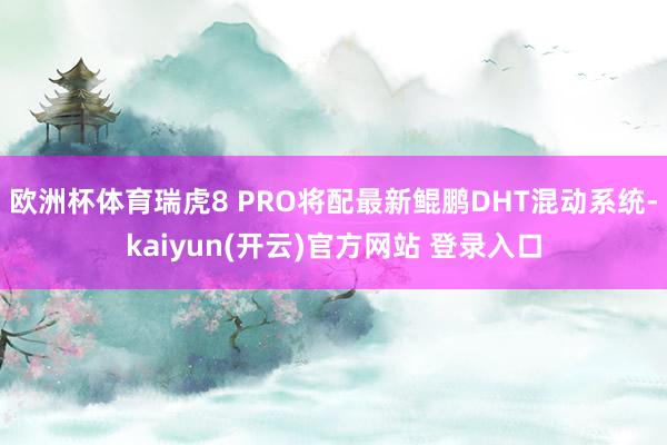 欧洲杯体育瑞虎8 PRO将配最新鲲鹏DHT混动系统-kaiyun(开云)官方网站 登录入口