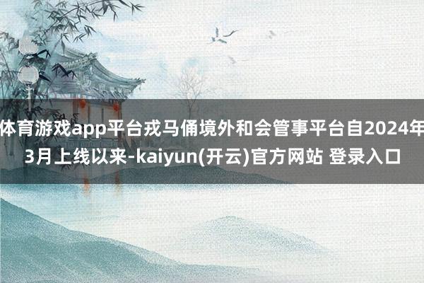 体育游戏app平台戎马俑境外和会管事平台自2024年3月上线以来-kaiyun(开云)官方网站 登录入口