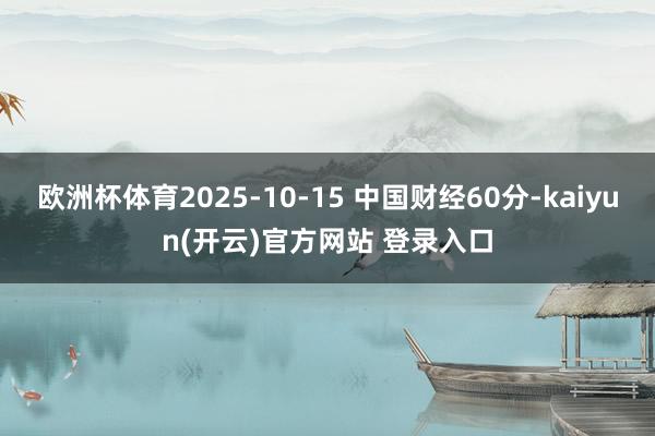 欧洲杯体育2025-10-15 中国财经60分-kaiyun(开云)官方网站 登录入口