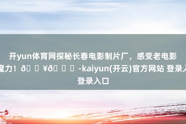 开yun体育网探秘长春电影制片厂,感受老电影的魔力!🎥🍃-kaiyun(开云)官方网站 登录入口