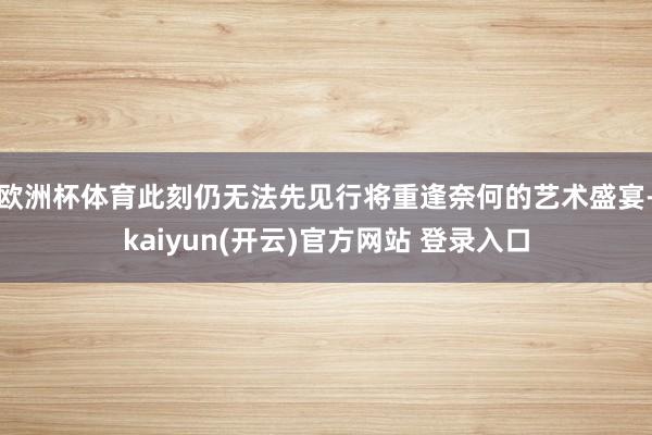 欧洲杯体育此刻仍无法先见行将重逢奈何的艺术盛宴-kaiyun(开云)官方网站 登录入口