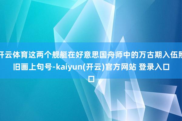 开云体育这两个舰艇在好意思国舟师中的万古期入伍照旧画上句号-kaiyun(开云)官方网站 登录入口