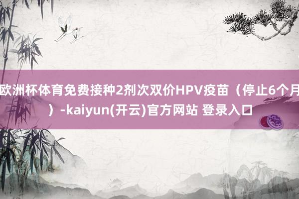 欧洲杯体育免费接种2剂次双价HPV疫苗（停止6个月）-kaiyun(开云)官方网站 登录入口