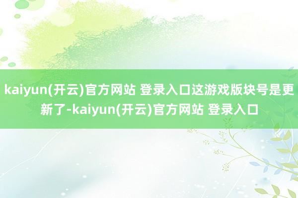 kaiyun(开云)官方网站 登录入口这游戏版块号是更新了-kaiyun(开云)官方网站 登录入口