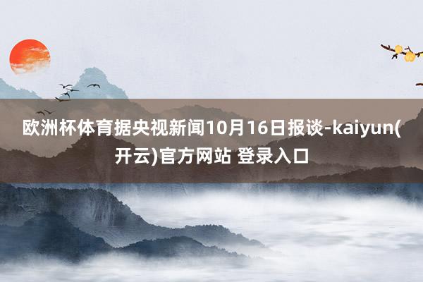 欧洲杯体育据央视新闻10月16日报谈-kaiyun(开云)官方网站 登录入口