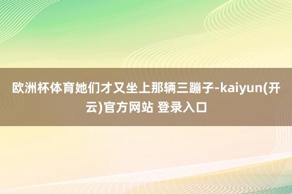 欧洲杯体育她们才又坐上那辆三蹦子-kaiyun(开云)官方网站 登录入口