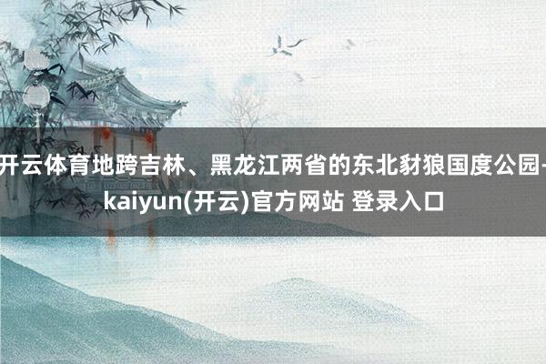 开云体育地跨吉林、黑龙江两省的东北豺狼国度公园-kaiyun(开云)官方网站 登录入口