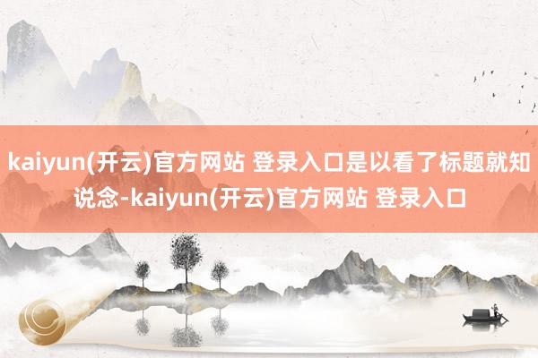 kaiyun(开云)官方网站 登录入口是以看了标题就知说念-kaiyun(开云)官方网站 登录入口