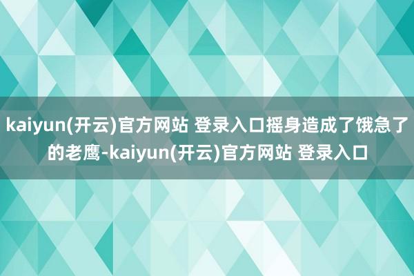 kaiyun(开云)官方网站 登录入口摇身造成了饿急了的老鹰-kaiyun(开云)官方网站 登录入口
