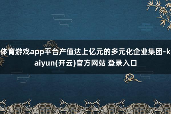体育游戏app平台产值达上亿元的多元化企业集团-kaiyun(开云)官方网站 登录入口