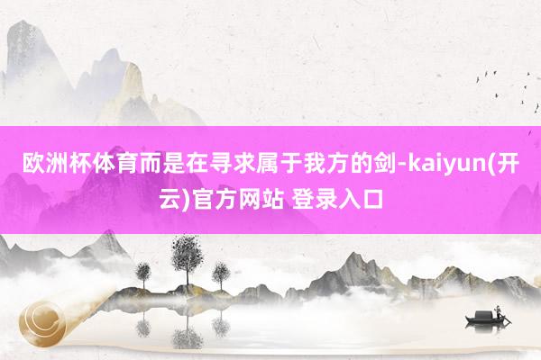 欧洲杯体育而是在寻求属于我方的剑-kaiyun(开云)官方网站 登录入口