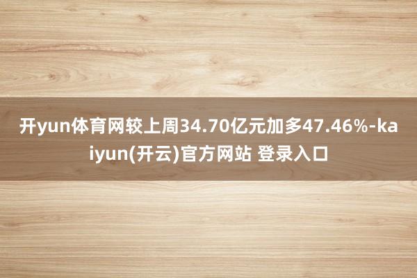 开yun体育网较上周34.70亿元加多47.46%-kaiyun(开云)官方网站 登录入口