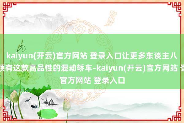 kaiyun(开云)官方网站 登录入口让更多东谈主八成粗略领有这款高品性的混动轿车-kaiyun(开云)官方网站 登录入口