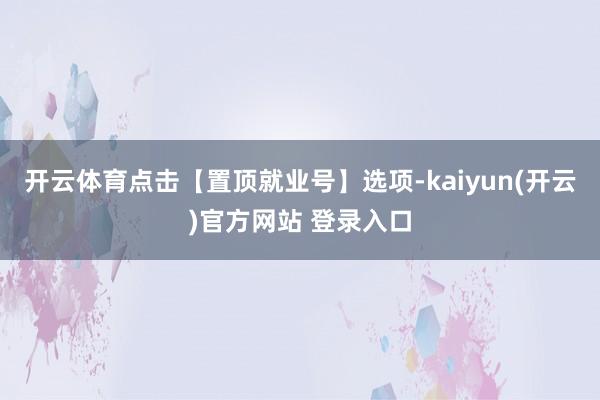 开云体育点击【置顶就业号】选项-kaiyun(开云)官方网站 登录入口