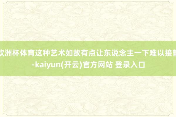 欧洲杯体育这种艺术如故有点让东说念主一下难以接管-kaiyun(开云)官方网站 登录入口