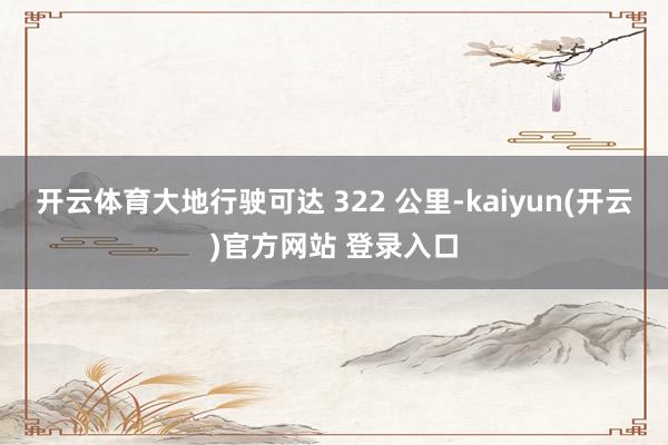 开云体育大地行驶可达 322 公里-kaiyun(开云)官方网站 登录入口