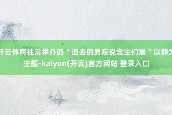开云体育往常举办的＂逝去的男东说念主们展＂以葬为主题-kaiyun(开云)官方网站 登录入口