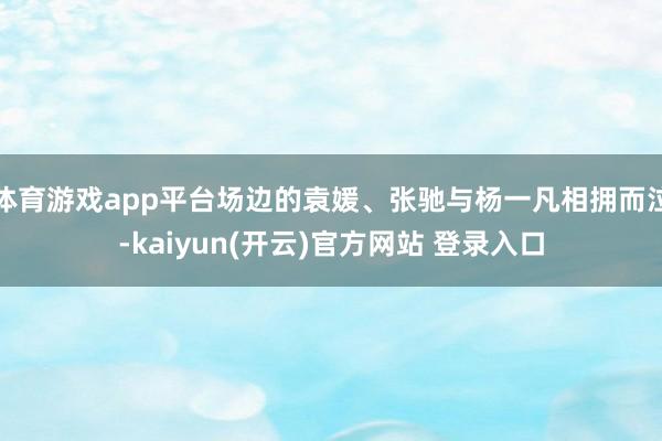 体育游戏app平台场边的袁媛、张驰与杨一凡相拥而泣-kaiyun(开云)官方网站 登录入口