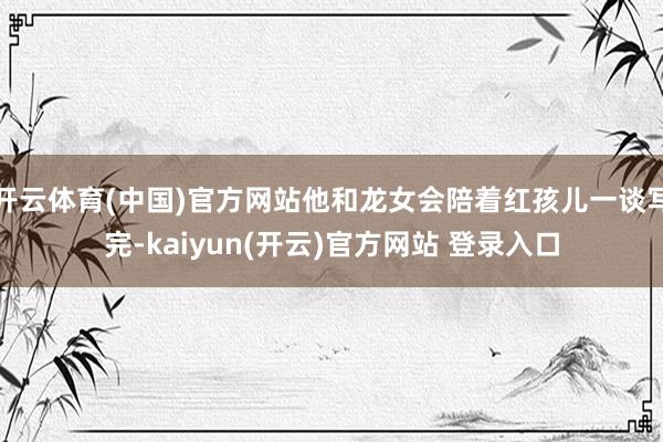 开云体育(中国)官方网站他和龙女会陪着红孩儿一谈写完-kaiyun(开云)官方网站 登录入口