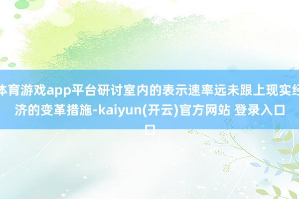 体育游戏app平台研讨室内的表示速率远未跟上现实经济的变革措施-kaiyun(开云)官方网站 登录入口