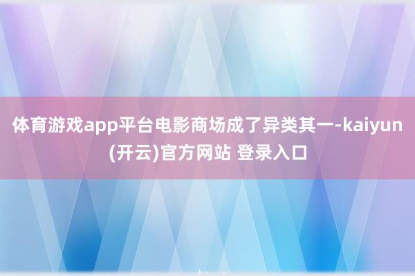 体育游戏app平台电影商场成了异类其一-kaiyun(开云)官方网站 登录入口
