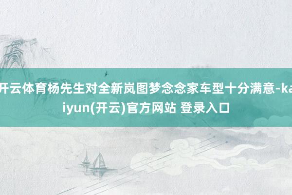 开云体育杨先生对全新岚图梦念念家车型十分满意-kaiyun(开云)官方网站 登录入口