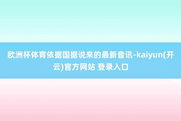 欧洲杯体育依据国据说来的最新音讯-kaiyun(开云)官方网站 登录入口