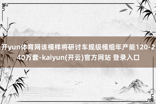 开yun体育网该模样将研讨车规级模组年产能120-240万套-kaiyun(开云)官方网站 登录入口