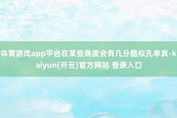 体育游戏app平台在某些角度会有几分酷似孔孝真-kaiyun(开云)官方网站 登录入口